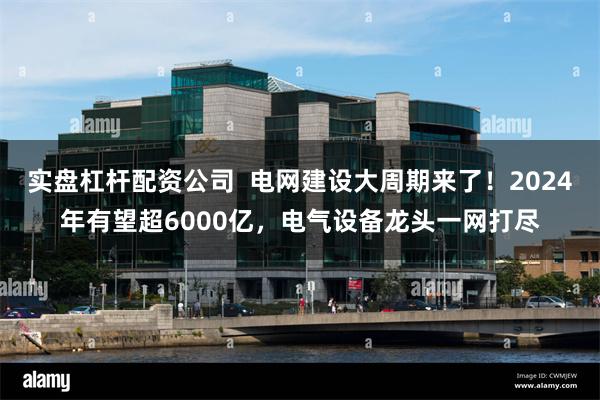 实盘杠杆配资公司  电网建设大周期来了！2024年有望超6000亿，电气设备龙头一网打尽