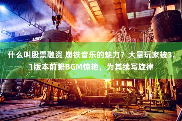 什么叫股票融资 崩铁音乐的魅力？大量玩家被3.1版本前瞻BGM惊艳，为其续写旋律