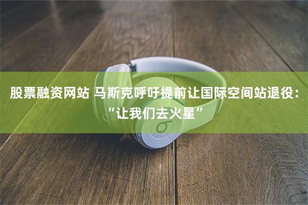 股票融资网站 马斯克呼吁提前让国际空间站退役：“让我们去火星”