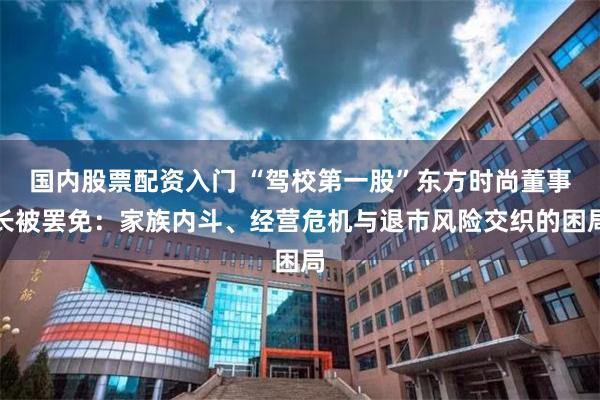 国内股票配资入门 “驾校第一股”东方时尚董事长被罢免：家族内斗、经营危机与退市风险交织的困局