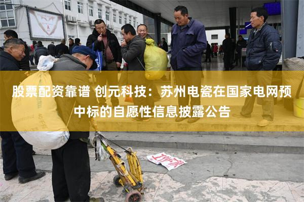 股票配资靠谱 创元科技：苏州电瓷在国家电网预中标的自愿性信息披露公告