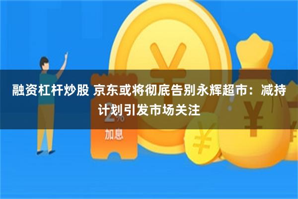融资杠杆炒股 京东或将彻底告别永辉超市：减持计划引发市场关注