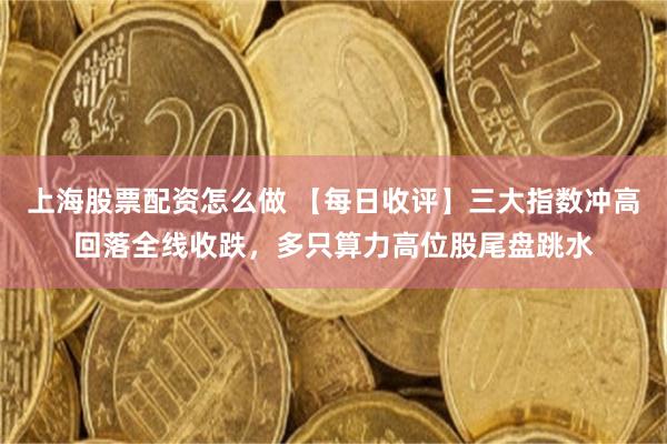 上海股票配资怎么做 【每日收评】三大指数冲高回落全线收跌，多只算力高位股尾盘跳水