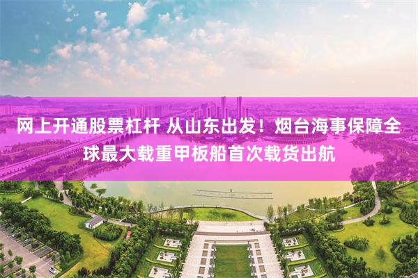 网上开通股票杠杆 从山东出发！烟台海事保障全球最大载重甲板船首次载货出航