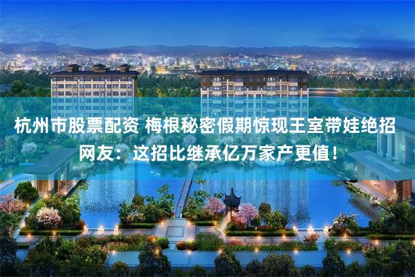 杭州市股票配资 梅根秘密假期惊现王室带娃绝招 网友：这招比继承亿万家产更值！