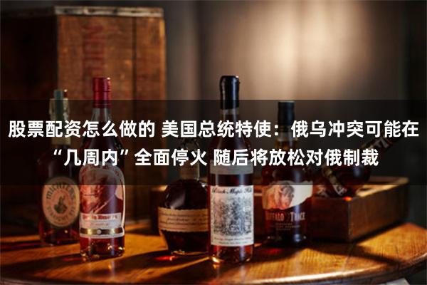 股票配资怎么做的 美国总统特使：俄乌冲突可能在“几周内”全面停火 随后将放松对俄制裁