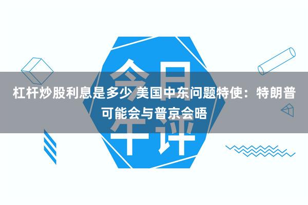 杠杆炒股利息是多少 美国中东问题特使：特朗普可能会与普京会晤