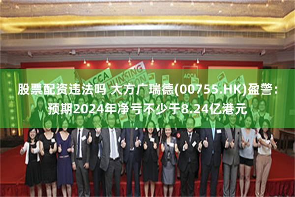 股票配资违法吗 大方广瑞德(00755.HK)盈警：预期2024年净亏不少于8.24亿港元