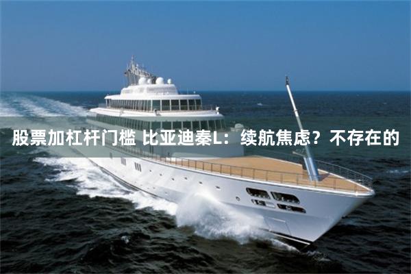 股票加杠杆门槛 比亚迪秦L：续航焦虑？不存在的
