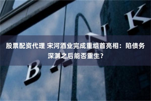 股票配资代理 宋河酒业完成重组首亮相：陷债务深渊之后能否重生？
