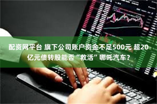 配资网平台 旗下公司账户资金不足500元 超20亿元债转股能否“救活”哪吒汽车？
