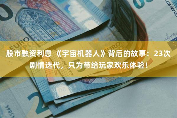 股市融资利息 《宇宙机器人》背后的故事：23次剧情迭代，只为带给玩家欢乐体验！