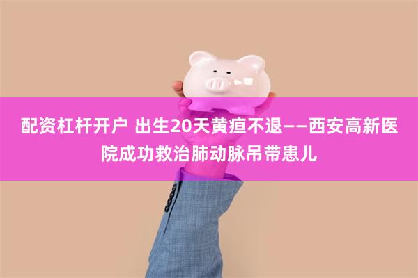 配资杠杆开户 出生20天黄疸不退——西安高新医院成功救治肺动脉吊带患儿