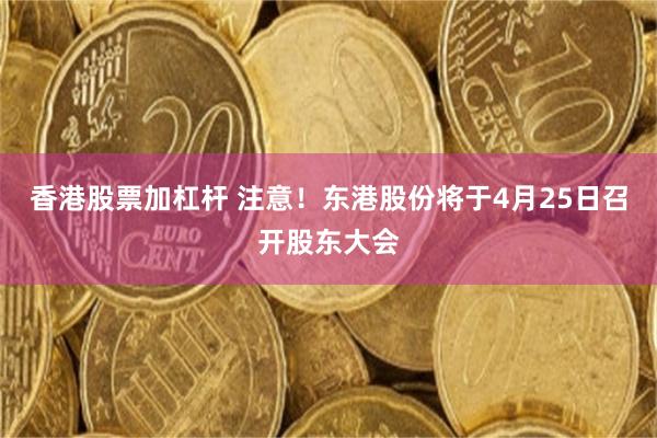 香港股票加杠杆 注意！东港股份将于4月25日召开股东大会