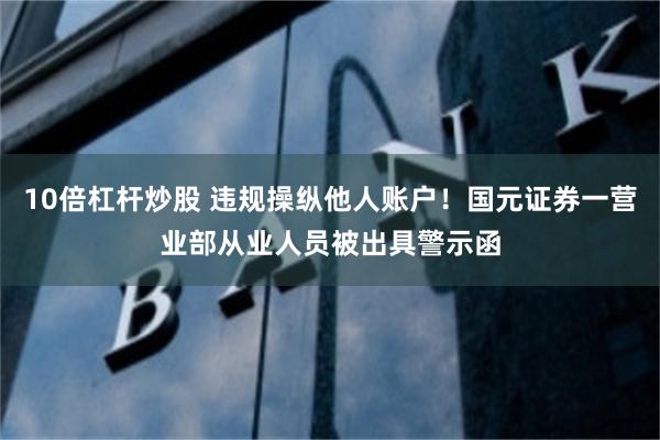 10倍杠杆炒股 违规操纵他人账户！国元证券一营业部从业人员被出具警示函