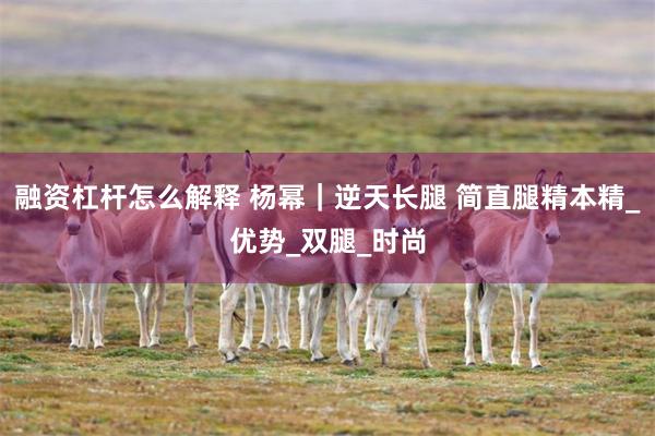融资杠杆怎么解释 杨幂｜逆天长腿 简直腿精本精_优势_双腿_时尚