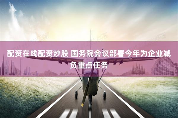 配资在线配资炒股 国务院会议部署今年为企业减负重点任务