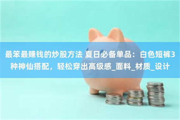 最笨最赚钱的炒股方法 夏日必备单品:白色短裤3种神仙搭配,轻松穿出高级感_面料_材质_设计