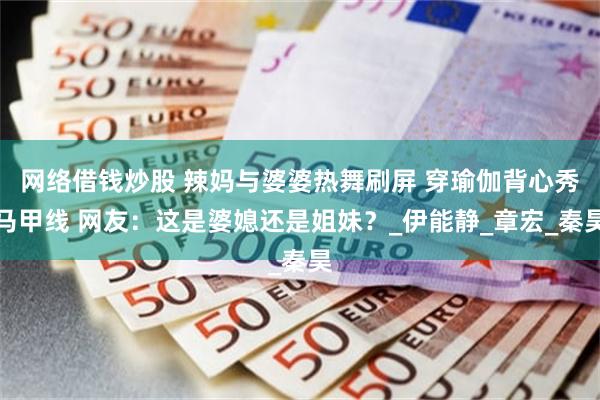 网络借钱炒股 辣妈与婆婆热舞刷屏 穿瑜伽背心秀马甲线 网友：这是婆媳还是姐妹？_伊能静_章宏_秦昊