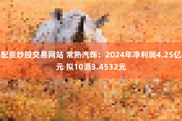 配资炒股交易网站 常熟汽饰：2024年净利润4.25亿元 拟10派3.4532元