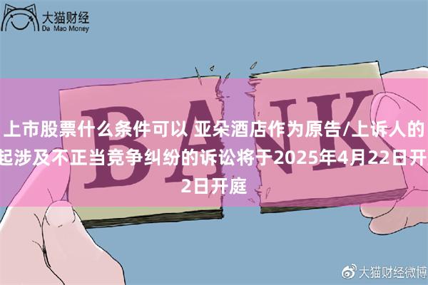上市股票什么条件可以 亚朵酒店作为原告/上诉人的1起涉及不正当竞争纠纷的诉讼将于2025年4月22日开庭