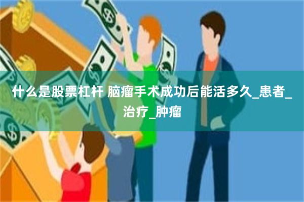 什么是股票杠杆 脑瘤手术成功后能活多久_患者_治疗_肿瘤