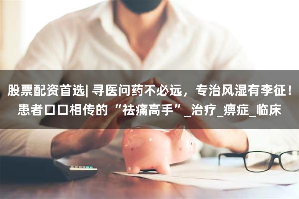 股票配资首选| 寻医问药不必远，专治风湿有李征！患者口口相传的 “祛痛高手”_治疗_痹症_临床