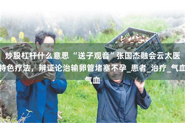 炒股杠杆什么意思 “送子观音”张国杰融会云太医特色疗法，辨证论治输卵管堵塞不孕_患者_治疗_气血