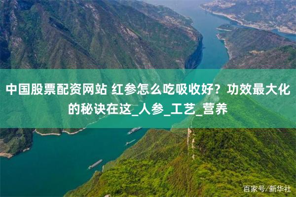 中国股票配资网站 红参怎么吃吸收好？功效最大化的秘诀在这_人参_工艺_营养
