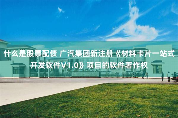 什么是股票配债 广汽集团新注册《材料卡片一站式开发软件V1.0》项目的软件著作权
