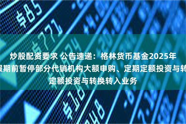 炒股配资要求 公告速递：格林货币基金2025年“劳动节”假期前暂停部分代销机构大额申购、定期定额投资与转换转入业务