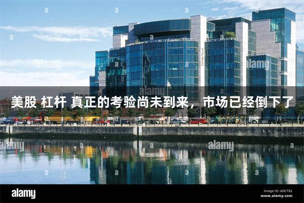 美股 杠杆 真正的考验尚未到来，市场已经倒下了