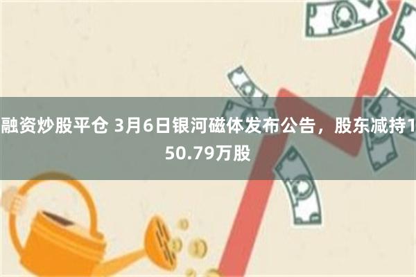 融资炒股平仓 3月6日银河磁体发布公告，股东减持150.79万股