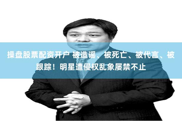操盘股票配资开户 被造谣、被死亡、被代言、被跟踪！明星遭侵权乱象屡禁不止