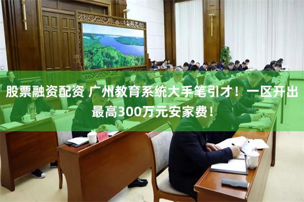 股票融资配资 广州教育系统大手笔引才！一区开出最高300万元安家费！