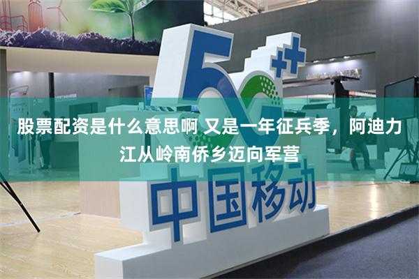 股票配资是什么意思啊 又是一年征兵季，阿迪力江从岭南侨乡迈向军营