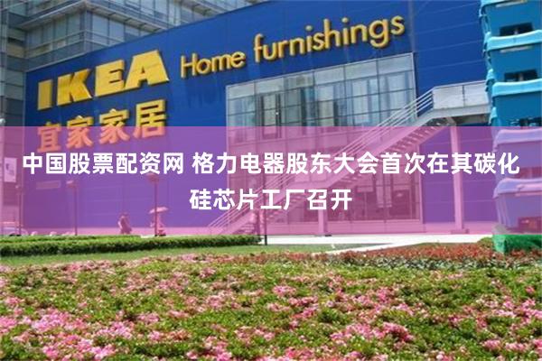 中国股票配资网 格力电器股东大会首次在其碳化硅芯片工厂召开