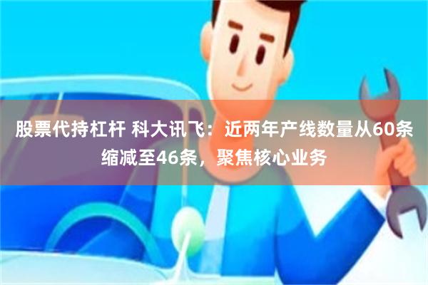 股票代持杠杆 科大讯飞：近两年产线数量从60条缩减至46条，聚焦核心业务