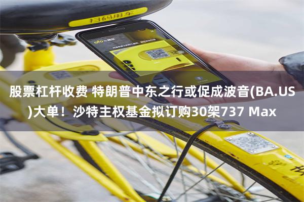 股票杠杆收费 特朗普中东之行或促成波音(BA.US)大单！沙特主权基金拟订购30架737 Max