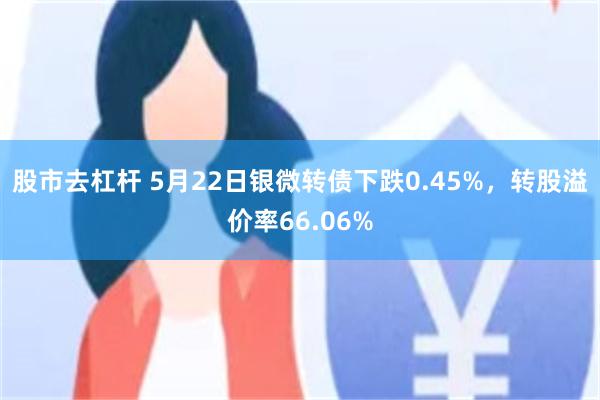 股市去杠杆 5月22日银微转债下跌0.45%，转股溢价率66.06%