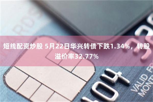 短线配资炒股 5月22日华兴转债下跌1.34%，转股溢价率32.77%