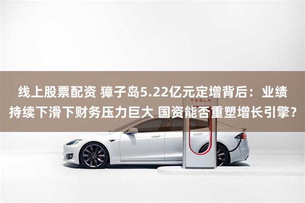 线上股票配资 獐子岛5.22亿元定增背后：业绩持续下滑下财务压力巨大 国资能否重塑增长引擎？