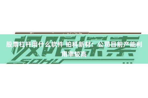 股票杠杆用什么软件 铂科新材：公司目前产能利用率较高
