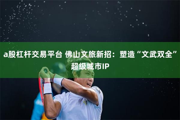 a股杠杆交易平台 佛山文旅新招：塑造“文武双全”超级城市IP