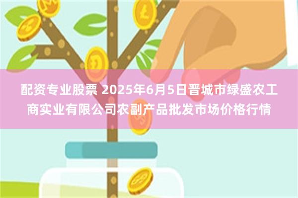 配资专业股票 2025年6月5日晋城市绿盛农工商实业有限公司农副产品批发市场价格行情
