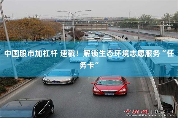 中国股市加杠杆 速戳！解锁生态环境志愿服务“任务卡”