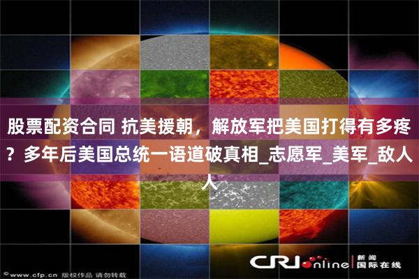 股票配资合同 抗美援朝，解放军把美国打得有多疼？多年后美国总统一语道破真相_志愿军_美军_敌人