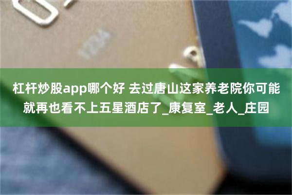杠杆炒股app哪个好 去过唐山这家养老院你可能就再也看不上五星酒店了_康复室_老人_庄园
