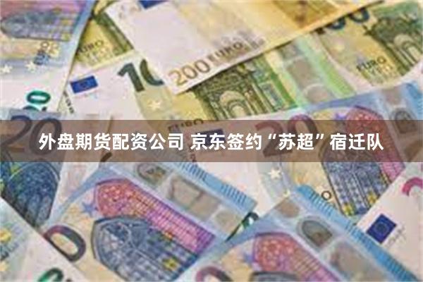 外盘期货配资公司 京东签约“苏超”宿迁队