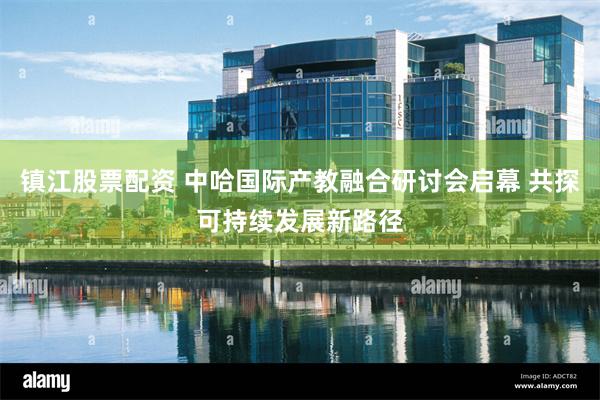 镇江股票配资 中哈国际产教融合研讨会启幕 共探可持续发展新路径